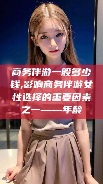 合肥商务伴游一般多少钱,影响商务伴游女性选择的重要因素之一——年龄