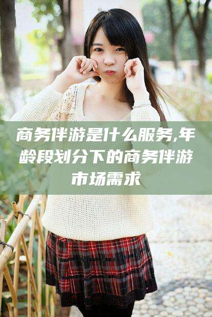 合肥商务伴游是什么服务,年龄段划分下的商务伴游市场需求