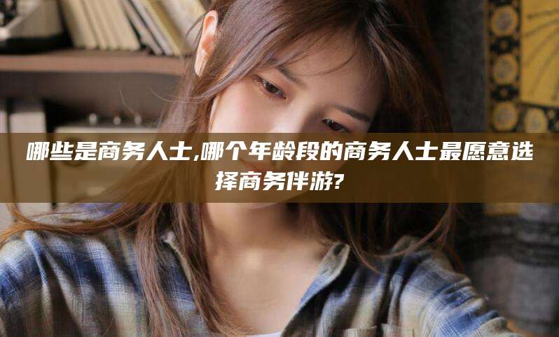 合肥哪些是商务人士,哪个年龄段的商务人士最愿意选择商务伴游?