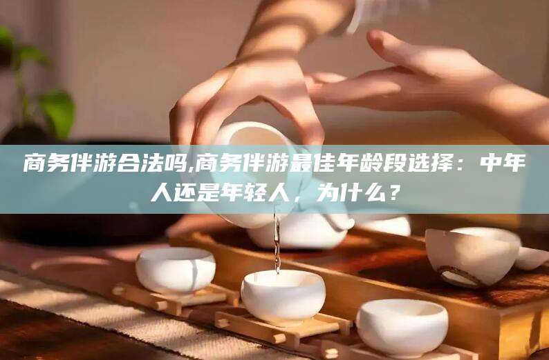 合肥商务伴游合法吗,商务伴游最佳年龄段选择：中年人还是年轻人，为什么？