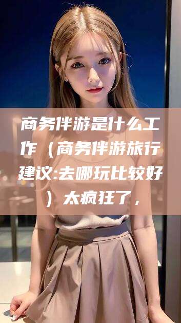 合肥商务伴游是什么工作（商务伴游旅行建议:去哪玩比较好）太疯狂了，