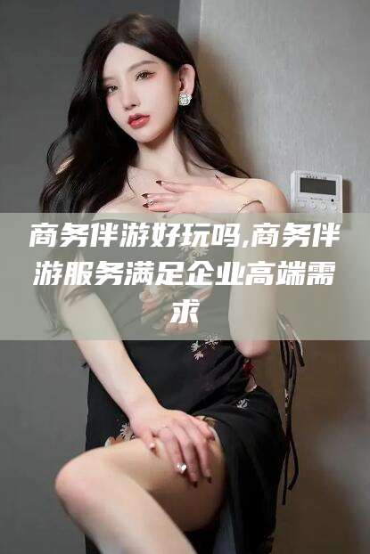 合肥商务伴游好玩吗,商务伴游服务满足企业高端需求