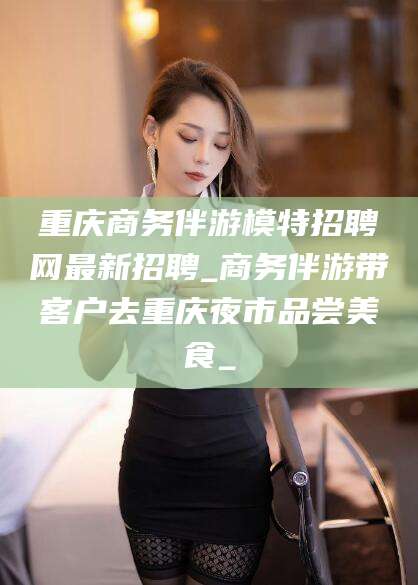合肥重庆商务伴游模特招聘网最新招聘_商务伴游带客户去重庆夜市品尝美食_