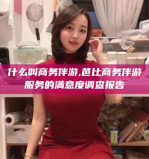 合肥什么叫商务伴游,芭比商务伴游服务的满意度调查报告