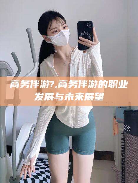 合肥商务伴游?,商务伴游的职业发展与未来展望
