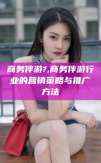 合肥商务伴游?,商务伴游行业的营销策略与推广方法