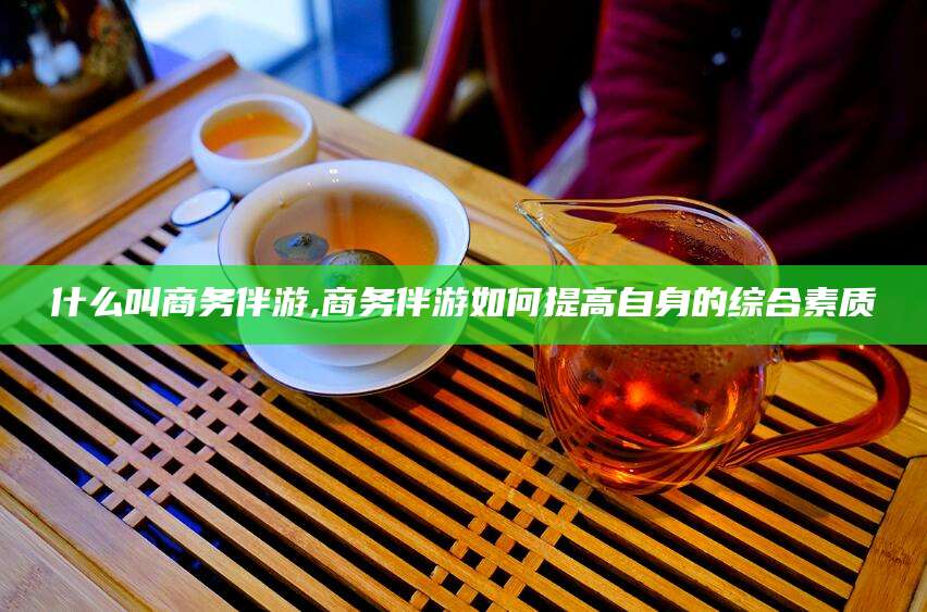 合肥什么叫商务伴游,商务伴游如何提高自身的综合素质