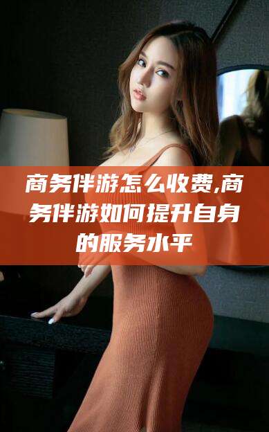 合肥商务伴游怎么收费,商务伴游如何提升自身的服务水平