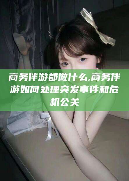 合肥商务伴游都做什么,商务伴游如何处理突发事件和危机公关