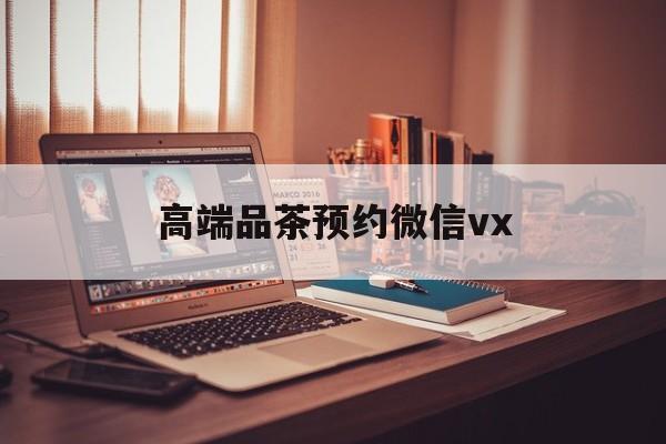 合肥关于高端品茶预约微信vx的信息