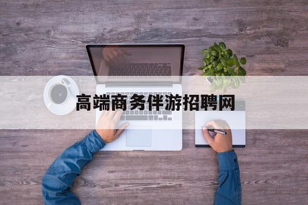 高端商务伴游招聘网站有哪些最新资讯（谁能告诉我哪里有合肥高端商务伴游招聘网？）